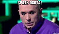 срать охота! 