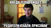 когда телка пишет "родители уехали, приезжай"
