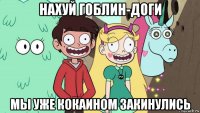 нахуй гоблин-доги мы уже кокаином закинулись