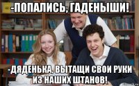 -попались, гаденыши! -дяденька, вытащи свои руки из наших штанов!
