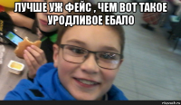 лучше уж фейс , чем вот такое уродливое ебало 