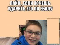 лайк , если хочешь ударить его по ебалу 
