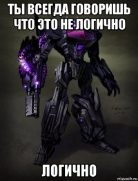 ты всегда говоришь что это не логично логично