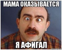 мама оказывается я афигал