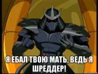  я ебал твою мать, ведь я шреддер!