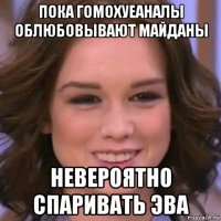 пока гомохуеаналы облюбовывают майданы невероятно спаривать эва