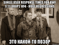 single user response times for bwf 17.11 drop2 hf4 - huge regressions это какой-то позор