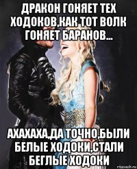 дракон гоняет тех ходоков,как тот волк гоняет баранов... ахахаха,да точно,были белые ходоки,стали беглые ходоки