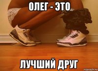 олег - это лучший друг