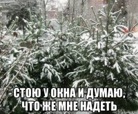  стою у окна и думаю, что же мне надеть