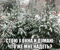  стою у окна и думаю: что же мне надеть?