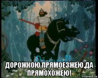  дорожкою прямоезжею,да прямохожею!