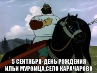  5 сентября-день рождения ильи муромца,село карачарово