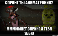 спринг ты аниматроник? мммммнет спринг я тебя убью