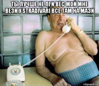 ты лучше не лги вес мой мне вези у stradivari все там на мази 