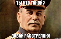 ты кто такой? давай расстреляю!