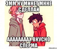 эмм ну минет мнне сделлай аааааааах вкусно сперма