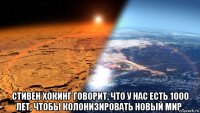  стивен хокинг говорит, что у нас есть 1000 лет, чтобы колонизировать новый мир.