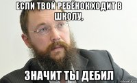 если твой ребёнок ходит в школу, значит ты дебил