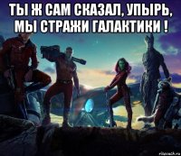 ты ж сам сказал, упырь, мы стражи галактики ! 