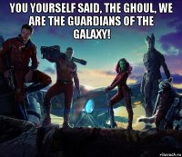 you yourself said, the ghoul, we are the guardians of the galaxy! 