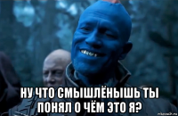 ну что смышлёнышь ты понял о чём это я?