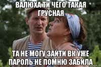 валюха ти чего такая грусная та не могу зайти вк уже пароль не помню забила