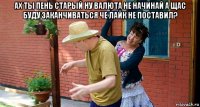 ах ты пень старый ну валюта не начинай а щас буду заканчиваться че лайк не поставил? 