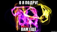 о я подруг вам ещё
