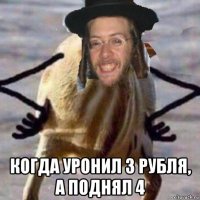 когда уронил 3 рубля, а поднял 4
