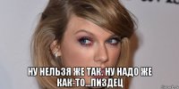  ну нельзя же так. ну надо же как-то...пиздец