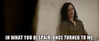  in what you despair, once turned to me.