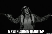  а хули дома делать?