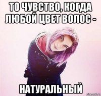 то чувство, когда любой цвет волос - натуральный