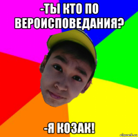 -ты кто по вероисповедания? -я козак!