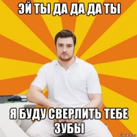 эй ты да да да ты я буду сверлить тебе зубы