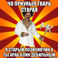 чо приуныл тварь старая я старый позичивчик а ты араб блин дебильный
