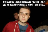 когда поставил и ждешь результат, а до конца матча еще 3 минуты и все.... 