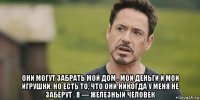  они могут забрать мой дом , мои деньги и мои игрушки. но есть то, что они никогда у меня не заберут . я — железный человек