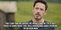  they can take my house, my money and my toys. but there is something they will never take away from me. i'm an iron man.