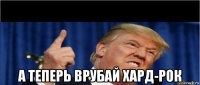  а теперь врубай хард-рок