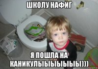 школу нафиг я пошла на каникулыыыыыыы)))
