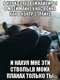 в коридоре твои найки,ты в моей майке,у нас война как в контр-страйке и нахуя мне эти стволы,в моих планах только ты