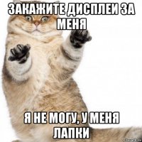закажите дисплеи за меня я не могу, у меня лапки