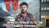 эй нигер горный ты чё там камеру трясешь