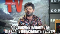  а по какому каналу эта передачу показывать будут?!