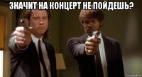 значит на концерт не пойдешь? 