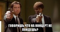  говоришь,что на концерт не пойдешь?