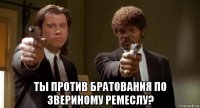  ты против братования по звериному ремеслу?