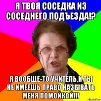 я твоя соседка из соседнего подъезда!? я вообще-то учитель,и ты не имеешь право называть меня помойкой!!!